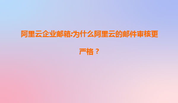 阿里云企业邮箱:为什么阿里云的邮件审核更严格？
