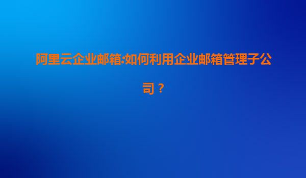 阿里云企业邮箱:如何利用企业邮箱管理子公司？