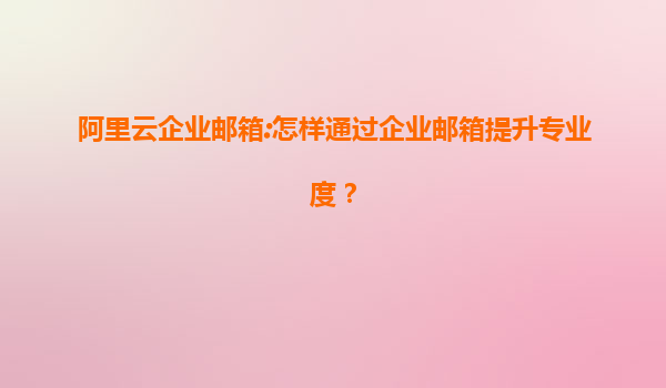 阿里云企业邮箱:怎样通过企业邮箱提升专业度？