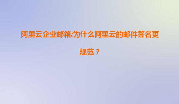 阿里云企业邮箱:为什么阿里云的邮件签名更规范？