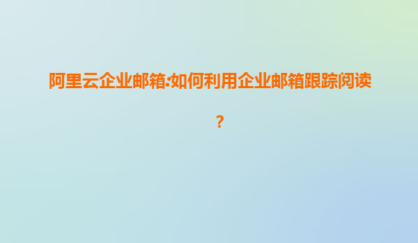 阿里云企业邮箱:如何利用企业邮箱跟踪阅读？