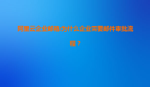 阿里云企业邮箱:为什么企业需要邮件审批流程？