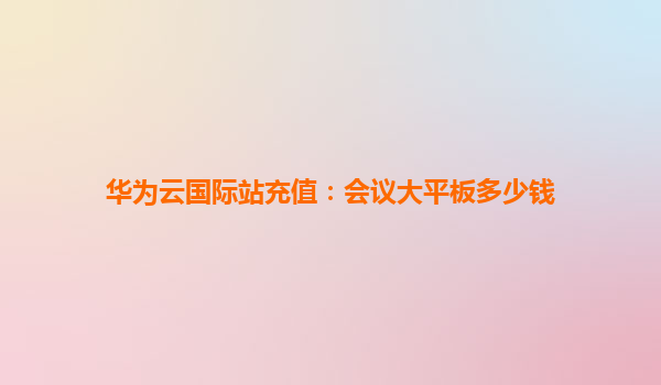 华为云国际站充值：会议大平板多少钱