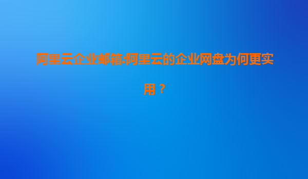 阿里云企业邮箱:阿里云的企业网盘为何更实用？