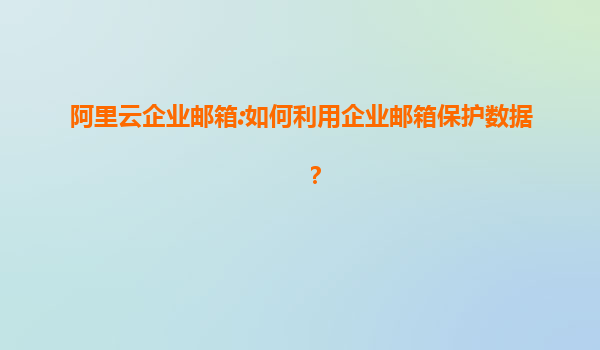 阿里云企业邮箱:如何利用企业邮箱保护数据？