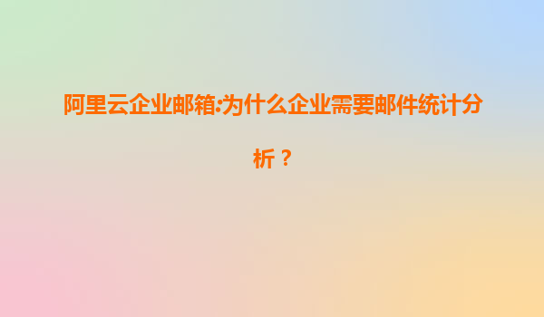 阿里云企业邮箱:为什么企业需要邮件统计分析？
