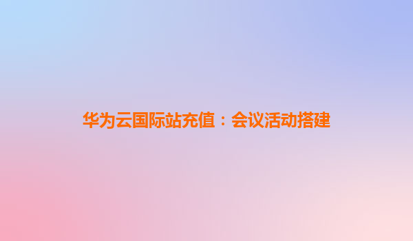 华为云国际站充值：会议活动搭建