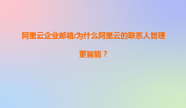 阿里云企业邮箱:为什么阿里云的联系人管理更智能？
