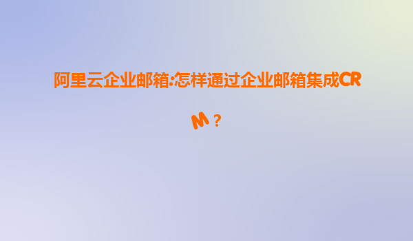 阿里云企业邮箱:怎样通过企业邮箱集成CRM？