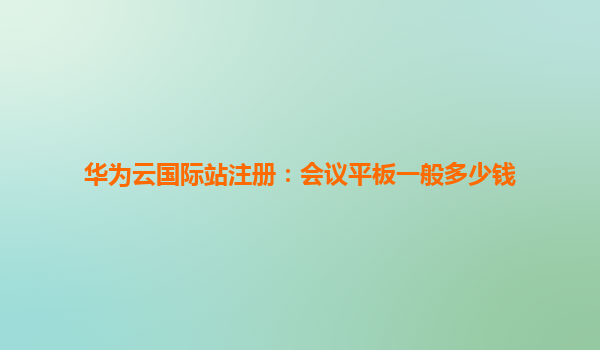 华为云国际站注册：会议平板一般多少钱