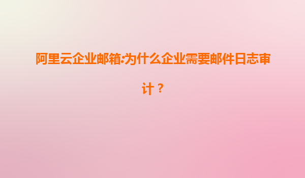 阿里云企业邮箱:为什么企业需要邮件日志审计？