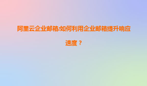 阿里云企业邮箱:如何利用企业邮箱提升响应速度？