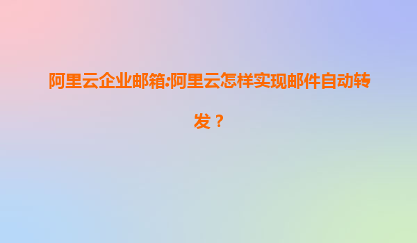 阿里云企业邮箱:阿里云怎样实现邮件自动转发？