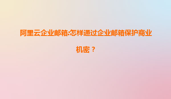 阿里云企业邮箱:怎样通过企业邮箱保护商业机密？