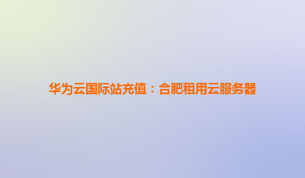 华为云国际站充值：合肥租用云服务器