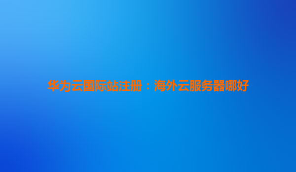 华为云国际站注册：海外云服务器哪好