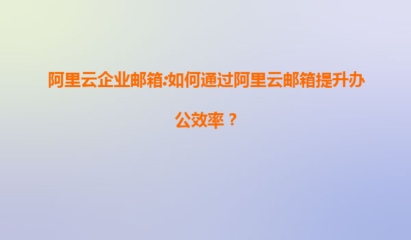 阿里云企业邮箱:如何通过阿里云邮箱提升办公效率？