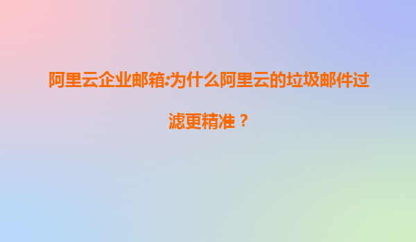 阿里云企业邮箱:为什么阿里云的垃圾邮件过滤更精准？