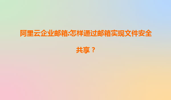 阿里云企业邮箱:怎样通过邮箱实现文件安全共享？