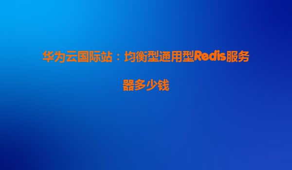 华为云国际站：均衡型通用型Redis服务器多少钱