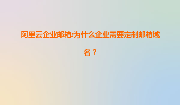 阿里云企业邮箱:为什么企业需要定制邮箱域名？