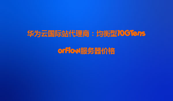 华为云国际站代理商：均衡型10GTensorFlow服务器价格