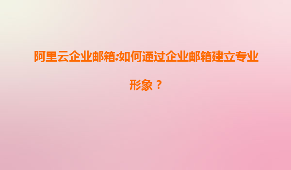 阿里云企业邮箱:如何通过企业邮箱建立专业形象？