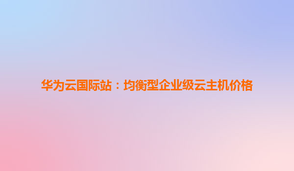 华为云国际站：均衡型企业级云主机价格