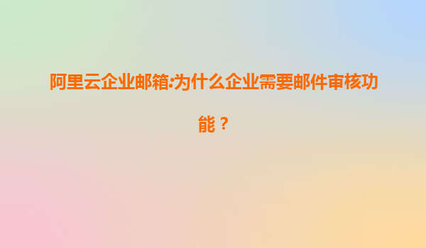阿里云企业邮箱:为什么企业需要邮件审核功能？