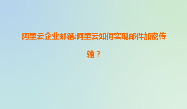 阿里云企业邮箱:阿里云如何实现邮件加密传输？