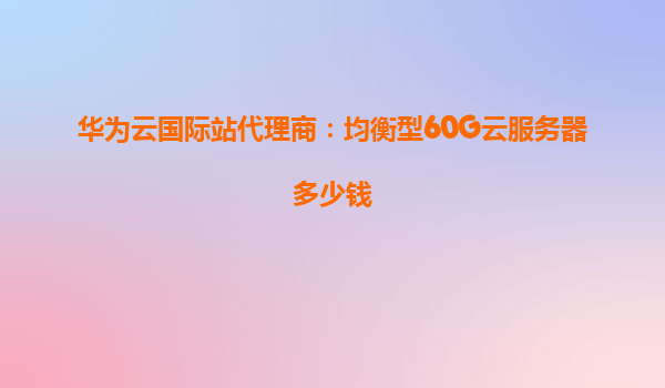 华为云国际站代理商：均衡型60G云服务器多少钱