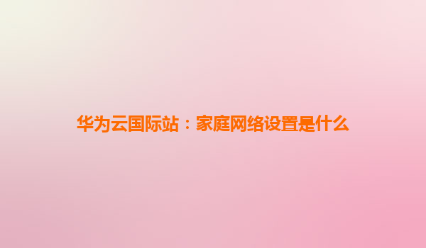 华为云国际站：家庭网络设置是什么