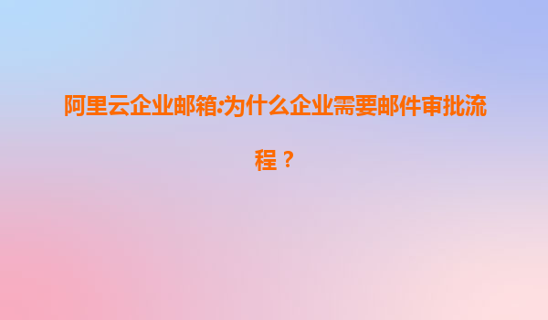 阿里云企业邮箱:为什么企业需要邮件审批流程？