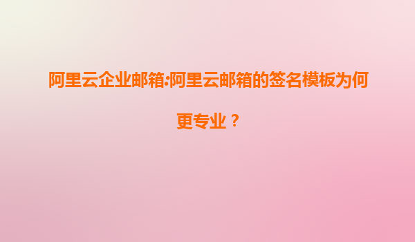 阿里云企业邮箱:阿里云邮箱的签名模板为何更专业？