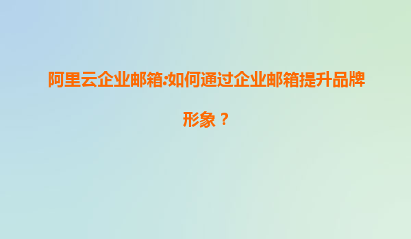 阿里云企业邮箱:如何通过企业邮箱提升品牌形象？