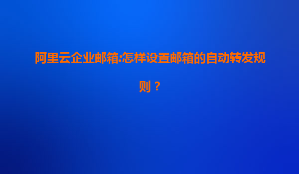 阿里云企业邮箱:怎样设置邮箱的自动转发规则？