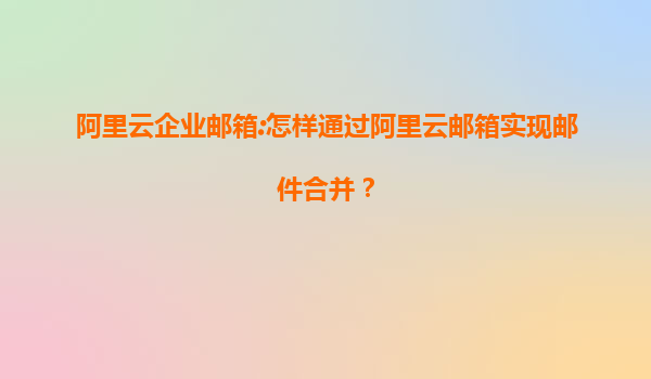 阿里云企业邮箱:怎样通过阿里云邮箱实现邮件合并？