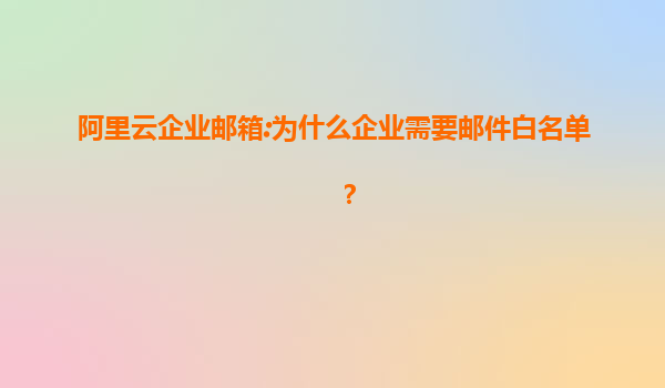 阿里云企业邮箱:为什么企业需要邮件白名单？