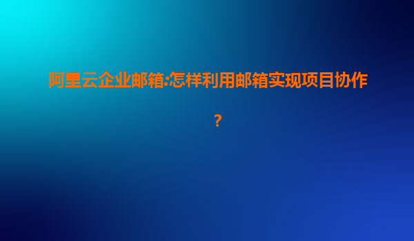 阿里云企业邮箱:怎样利用邮箱实现项目协作？