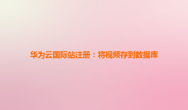 华为云国际站注册：将视频存到数据库