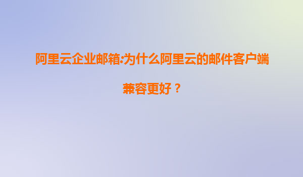 阿里云企业邮箱:为什么阿里云的邮件客户端兼容更好？
