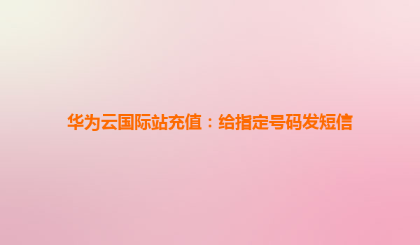 华为云国际站充值：给指定号码发短信