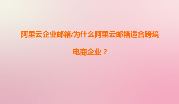 阿里云企业邮箱:为什么阿里云邮箱适合跨境电商企业？