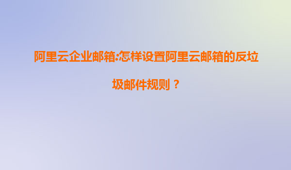 阿里云企业邮箱:怎样设置阿里云邮箱的反垃圾邮件规则？