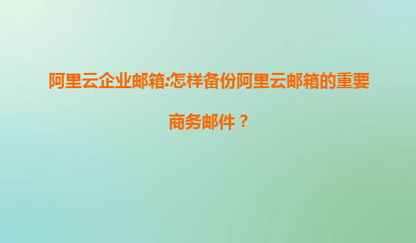 阿里云企业邮箱:怎样备份阿里云邮箱的重要商务邮件？