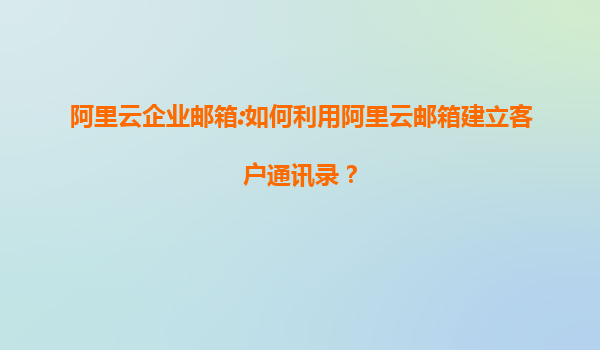 阿里云企业邮箱:如何利用阿里云邮箱建立客户通讯录？