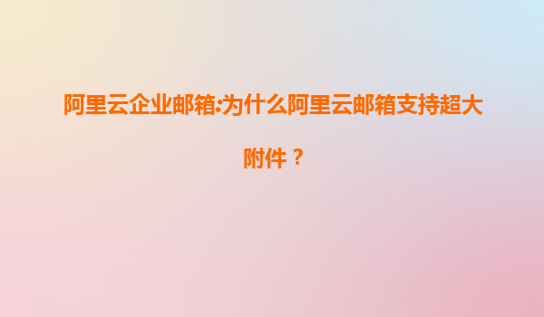 阿里云企业邮箱:为什么阿里云邮箱支持超大附件？