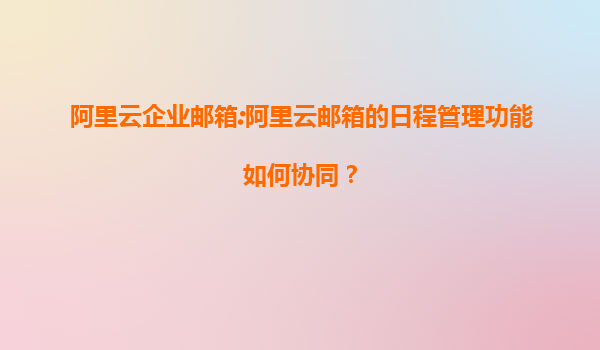 阿里云企业邮箱:阿里云邮箱的日程管理功能如何协同？