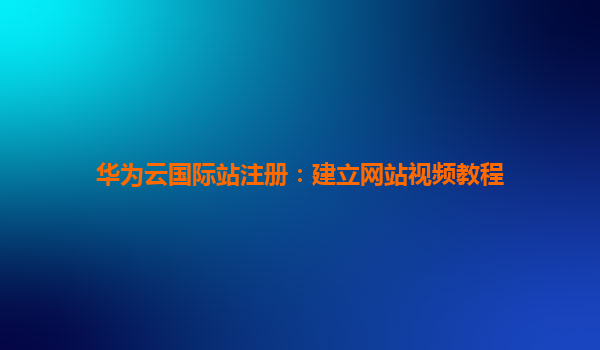 华为云国际站注册：建立网站视频教程