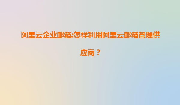 阿里云企业邮箱:怎样利用阿里云邮箱管理供应商？